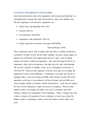 Innovation Management and Paradigm
Inner directed innovation looks at the organisation and its people and leadership; in a
knowledge-based economy this means that people are a firms most valuable asset.
The key components of an innovative organisation are
 Shared vision and leadership (IM A1/B1)
 Structure (IM C2)
 Key individuals (IM B4/B5)
 Organisation wide participation (IM C4)
 Positive approach to innovation and support (IM B5/B6)
Tidd and Bessant (2009)
These components need to work in tandem with each other to establish an innovative
environment in which to work, the IM critical capability does give varying degrees of
support to an environment that supports them however it gives a way to manage
measure and sustain it within the organisation. This mean that using the IM CC an
organisation which wish to be innovative but which lacks the vision and leadership
will not be in a position to capitalize on this, as it is a management led process i.e.
CEO and CIO. When you train employees to be risk averse then you are letting the
organisation become reward challenged. Commitment to the ethos may also have a
damaging effect as with Lou Gerstner and IBM, while Gerstner was the CEO of the
oganisation at the time it was an initiative by Dave Grossman that took IBM on its
course to being a leader in e-business (bottom up innovation). It also does not address
the issue of core competencies, which can become core rigidities, Nokia saw their
handsets as their core strength and within a few years it’s European and North
American markets were cannibalized by the smartphone. While a company may want
to divest its interests the approach of a new technology or service may disrupt the
business model i.e. purchasing of music moved from bricks to clicks within a few
years.
 