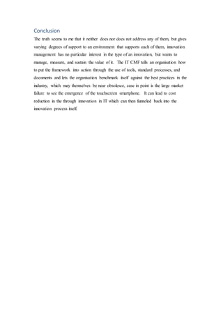 Conclusion
The truth seems to me that it neither does nor does not address any of them, but gives
varying degrees of support to an environment that supports each of them, innovation
management has no particular interest in the type of an innovation, but wants to
manage, measure, and sustain the value of it. The IT CMF tells an organisation how
to put the framework into action through the use of tools, standard processes, and
documents and lets the organisation benchmark itself against the best practices in the
industry, which may themselves be near obsolesce, case in point is the large market
failure to see the emergence of the touchscreen smartphone. It can lead to cost
reduction in the through innovation in IT which can then funneled back into the
innovation process itself.
 