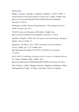 References
Bradley, J. Louckos, J. Macaulay, J. Medcalf. R. Buckalew, L. (2012): “BYOD: A
Global Perspective Harnessing Employee-Led Innovation” [online], Available from:
http://www.cisco.com/web/about/ac79/docs/re/BYOD_Horizons-Global.pdf
[Accessed: 19.1.2013].
Chesbrough, H. (2003) “The Era of Open Innovation”, Sloan Management Review,
Volume 44, Issue 3, pp. 35-41.
IVI (2012), Innovation Management (IM) [online], Available from:
http://ivi.nuim.ie/it-cmf/innovation-management [Accessed: 17.1.2013]
Jaruzelski, B. Dehoff, J. (2010): "How the Top Innovators Keep Winning", Strategy &
Business, Issue 61, Volume 12.
Rumyantseva, M. Enkel, E. Pos, A. 2007, “Knowledge Networks for Business
Growth”, [online], pp. 77 - 97, Available from:
http://link.springer.com/chapter/10.1007/978-3-540-33073-8_4 [Accessed:
14.1.2013].
Sisi, N. (2011): “Conflictingly criticizing in in the 21 century two companies Semco &
GE” [online], Managing People, Available from:
http://www.academia.edu/1470690/MANAGING_PEOPLE [Accessed: 04.1.2013]
Tidd, J. Bessant, J. (2009): “Managing Innovation, Integrating Technological, Market,
and Organizational Change”. 4th Edition, John Wiley & Sons Ltd., Chichester.
 