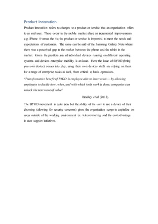 Product Innovation
Product innovation refers to changes to a product or service that an organisation offers
to an end user. These occur in the mobile market place as incremental improvements
e.g. iPhone 4 versus the 4s; the product or service is improved to meet the needs and
expectations of customers. The same can be said of the Samsung Galaxy Note where
there was a perceived gap in the market between the phone and the tablet in the
market. Given the proliferation of individual devices running on different operating
systems and devices enterprise mobility is an issue. Here the issue of BYOD (bring
you own device) comes into play, using their own devices staffs are relying on them
for a range of enterprise tasks as well, from critical to basic operations.
“Transformative benefit of BYOD is employee-driven innovation — by allowing
employees to decide how, when, and with which tools work is done, companies can
unlock the next wave of value”
Bradley et al (2012).
The BYOD movement is quite new but the ability of the user to use a device of their
choosing (allowing for security concerns) gives the organisation scope to capitalize on
users outside of the working environment i.e. telecommuting and the cost advantage
in user support initiatives.
 
