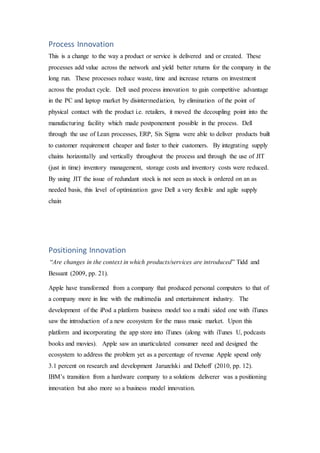 Process Innovation
This is a change to the way a product or service is delivered and or created. These
processes add value across the network and yield better returns for the company in the
long run. These processes reduce waste, time and increase returns on investment
across the product cycle. Dell used process innovation to gain competitive advantage
in the PC and laptop market by disintermediation, by elimination of the point of
physical contact with the product i.e. retailers, it moved the decoupling point into the
manufacturing facility which made postponement possible in the process. Dell
through the use of Lean processes, ERP, Six Sigma were able to deliver products built
to customer requirement cheaper and faster to their customers. By integrating supply
chains horizontally and vertically throughout the process and through the use of JIT
(just in time) inventory management, storage costs and inventory costs were reduced.
By using JIT the issue of redundant stock is not seen as stock is ordered on an as
needed basis, this level of optimization gave Dell a very flexible and agile supply
chain
Positioning Innovation
“Are changes in the context in which products/services are introduced” Tidd and
Bessant (2009, pp. 21).
Apple have transformed from a company that produced personal computers to that of
a company more in line with the multimedia and entertainment industry. The
development of the iPod a platform business model too a multi sided one with iTunes
saw the introduction of a new ecosystem for the mass music market. Upon this
platform and incorporating the app store into iTunes (along with iTunes U, podcasts
books and movies). Apple saw an unarticulated consumer need and designed the
ecosystem to address the problem yet as a percentage of revenue Apple spend only
3.1 percent on research and development Jaruzelski and Dehoff (2010, pp. 12).
IBM’s transition from a hardware company to a solutions deliverer was a positioning
innovation but also more so a business model innovation.
 