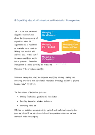 Figure 3 IVI (2012)
IT Capability Maturity Framework and Innovation Management
The IT CMF is an end-to-end
integrated framework that
allows for the measurement of
capabilities within the IT
department and to place them
on a maturity curve based on
industry best practices with
empirical data. Within each of
the macro capabilities lay the
critical processes. Innovation
Management is a micro capability lies within the
Managing IT like a business capability.
Innovation management (IM) “encompasses identifying, creating, funding, and
measuring innovations that are based on information technology in order to generate
business value” IVI (2012).
The three classes of innovation given are
 Driving core business products into new markets
 Providing innovative solutions to business
 Innovating within IT
IM while not including research/creativity methods and intellectual property does
cover the role of IT and also the methods and best practices to advocate and spur
innovation within the company.
 