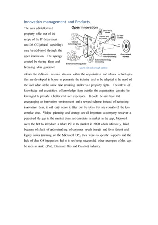 Innovation management and Products
The area of intellectual
property while out of the
scope of the IT department
and IM CC (critical capability)
may be addressed through the
open innovation. The synergy
created by sharing ideas and
licensing ideas generated
allows for additional revenue streams within the organisation and allows technologies
that are developed in house to permeate the industry and to be adapted to the need of
the user while at the same time retaining intellectual property rights. The inflow of
knowledge and acquisition of knowledge from outside the organisation can also be
leveraged to provide a better end user experience. It could be said here that
encouraging an innovative environment and a reward scheme instead of increasing
innovative ideas, it will only serve to filter out the ideas that are considered the less
creative ones. Vision, planning and strategy are all important a company however a
perceived the gap in the market does not constitute a market in the gap, Microsoft
were the first to introduce a tablet PC to the market in 2000 which ultimately failed
because of a lack of understanding of customer needs (weigh and form factor) and
legacy issues (running on the Microsoft OS), their were no specific supports and the
lack of clear OS integration led to it not being successful, other examples of this can
be seen in music (iPod, Diamond Rio and Creative) industry.
Figure 4 Chesborough (2003)
 