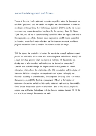 Innovation Management and Process
Process is the most clearly addressed innovation capability within the framework, as
the IM CC processes, tool, and metrics are tangible and can demonstrate a return on
investment in the near term. Key performance indicators (KPI’s) may be put in place
to measure any process innovations introduced by the company. Lean, Six Sigma,
TQM, ERP, and JIT are all capable of being quantified within the supply chain and in
the organisation as a whole. In many cases organisations are IT systems dependent
i.e. inventory control and waste reduction, and due to current economic conditions
programs to innovate have to compete for resources within the budget.
With the internet the possibility to involve the users in the research and development
process has been made much easier, lead user development and solutions delivery are
a much more fluid process which can happen in real time. IT departments can
develop tool to help streamline tools to improve the innovation process itself,
Unilever have done this through the Inoplan service which gathers and collates
information which allows for collaboration (IM B3), coordination and the sharing of
innovation initiatives throughout the organisation and beyond challenging the
traditional boundary of communication, 176 companies are using it and 1450 brands
Rumyantseva et al (2007). Portfolio management (IM A4) is the building of
continuous alternatives and taking high quality risks and implementing them quickly,
where feasible to maximize return on investment. This is very much a people and
process issue and having both aligned with the business strategy, through IM CC this
can be achieved through frameworks and tools.
 