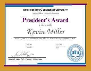 American InterContinental University
Certificate of Accomplishment
President’s Award
is presented to
Kevin Miller
In recognition of academic excellence and earning a perfect G.P.A.
B1504P
Quarter
3/2/2016
Date
George P. Miller, Ed.D., President & Chancellor
 