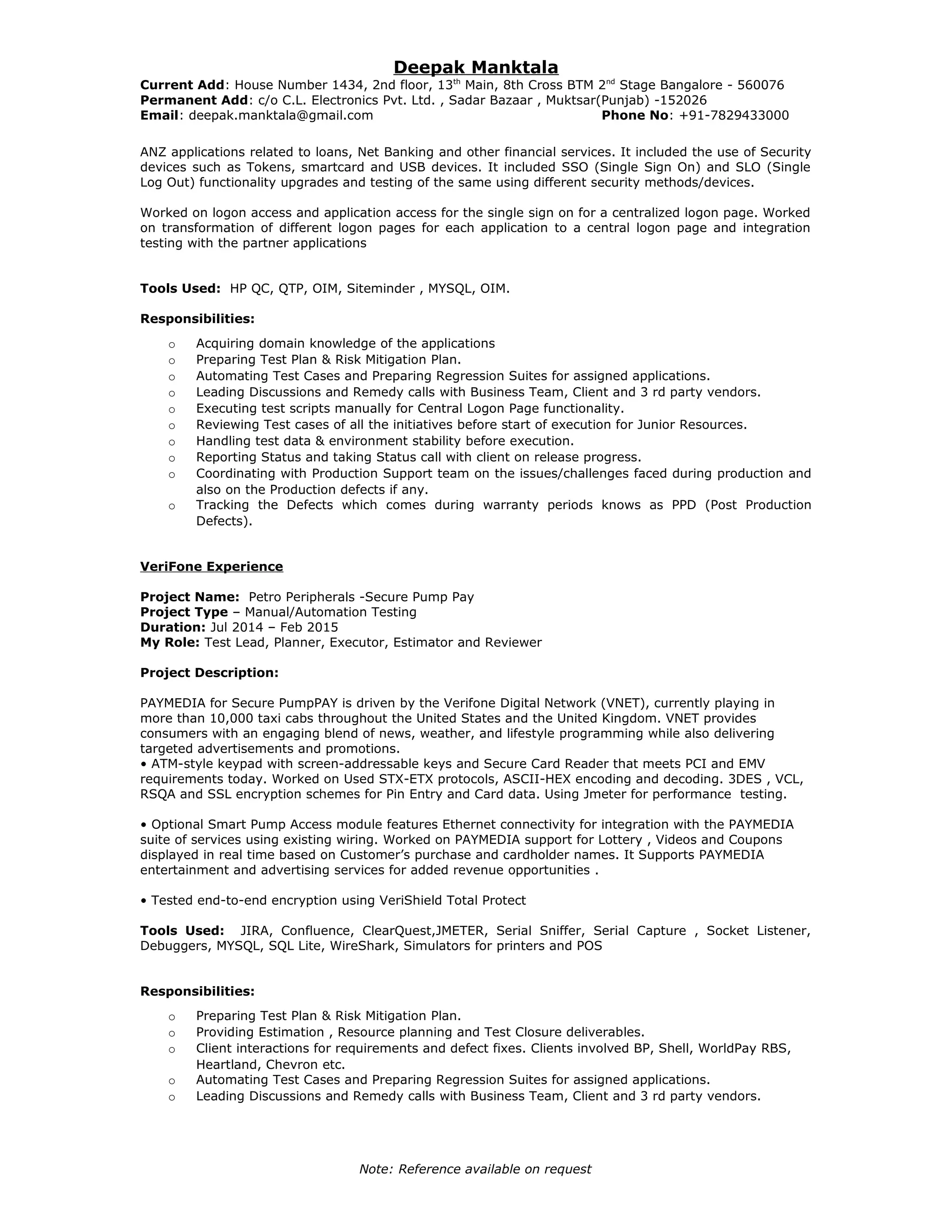 Deepak Manktala
Current Add: House Number 1434, 2nd floor, 13th
Main, 8th Cross BTM 2nd
Stage Bangalore - 560076
Permanent Add: c/o C.L. Electronics Pvt. Ltd. , Sadar Bazaar , Muktsar(Punjab) -152026
Email: deepak.manktala@gmail.com Phone No: +91-7829433000
ANZ applications related to loans, Net Banking and other financial services. It included the use of Security
devices such as Tokens, smartcard and USB devices. It included SSO (Single Sign On) and SLO (Single
Log Out) functionality upgrades and testing of the same using different security methods/devices.
Worked on logon access and application access for the single sign on for a centralized logon page. Worked
on transformation of different logon pages for each application to a central logon page and integration
testing with the partner applications
Tools Used: HP QC, QTP, OIM, Siteminder , MYSQL, OIM.
Responsibilities:
o Acquiring domain knowledge of the applications
o Preparing Test Plan & Risk Mitigation Plan.
o Automating Test Cases and Preparing Regression Suites for assigned applications.
o Leading Discussions and Remedy calls with Business Team, Client and 3 rd party vendors.
o Executing test scripts manually for Central Logon Page functionality.
o Reviewing Test cases of all the initiatives before start of execution for Junior Resources.
o Handling test data & environment stability before execution.
o Reporting Status and taking Status call with client on release progress.
o Coordinating with Production Support team on the issues/challenges faced during production and
also on the Production defects if any.
o Tracking the Defects which comes during warranty periods knows as PPD (Post Production
Defects).
VeriFone Experience
Project Name: Petro Peripherals -Secure Pump Pay
Project Type – Manual/Automation Testing
Duration: Jul 2014 – Feb 2015
My Role: Test Lead, Planner, Executor, Estimator and Reviewer
Project Description:
PAYMEDIA for Secure PumpPAY is driven by the Verifone Digital Network (VNET), currently playing in
more than 10,000 taxi cabs throughout the United States and the United Kingdom. VNET provides
consumers with an engaging blend of news, weather, and lifestyle programming while also delivering
targeted advertisements and promotions.
• ATM-style keypad with screen-addressable keys and Secure Card Reader that meets PCI and EMV
requirements today. Worked on Used STX-ETX protocols, ASCII-HEX encoding and decoding. 3DES , VCL,
RSQA and SSL encryption schemes for Pin Entry and Card data. Using Jmeter for performance testing.
• Optional Smart Pump Access module features Ethernet connectivity for integration with the PAYMEDIA
suite of services using existing wiring. Worked on PAYMEDIA support for Lottery , Videos and Coupons
displayed in real time based on Customer’s purchase and cardholder names. It Supports PAYMEDIA
entertainment and advertising services for added revenue opportunities .
• Tested end-to-end encryption using VeriShield Total Protect
Tools Used: JIRA, Confluence, ClearQuest,JMETER, Serial Sniffer, Serial Capture , Socket Listener,
Debuggers, MYSQL, SQL Lite, WireShark, Simulators for printers and POS
Responsibilities:
o Preparing Test Plan & Risk Mitigation Plan.
o Providing Estimation , Resource planning and Test Closure deliverables.
o Client interactions for requirements and defect fixes. Clients involved BP, Shell, WorldPay RBS,
Heartland, Chevron etc.
o Automating Test Cases and Preparing Regression Suites for assigned applications.
o Leading Discussions and Remedy calls with Business Team, Client and 3 rd party vendors.
Note: Reference available on request
 