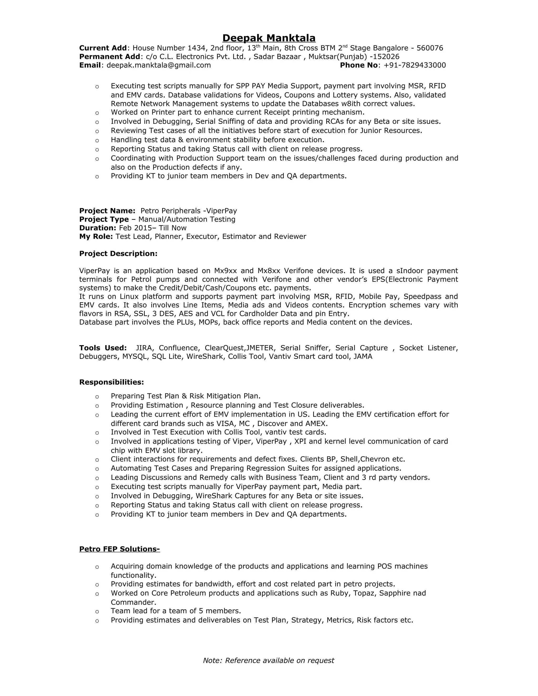 Deepak Manktala
Current Add: House Number 1434, 2nd floor, 13th
Main, 8th Cross BTM 2nd
Stage Bangalore - 560076
Permanent Add: c/o C.L. Electronics Pvt. Ltd. , Sadar Bazaar , Muktsar(Punjab) -152026
Email: deepak.manktala@gmail.com Phone No: +91-7829433000
o Executing test scripts manually for SPP PAY Media Support, payment part involving MSR, RFID
and EMV cards. Database validations for Videos, Coupons and Lottery systems. Also, validated
Remote Network Management systems to update the Databases w8ith correct values.
o Worked on Printer part to enhance current Receipt printing mechanism.
o Involved in Debugging, Serial Sniffing of data and providing RCAs for any Beta or site issues.
o Reviewing Test cases of all the initiatives before start of execution for Junior Resources.
o Handling test data & environment stability before execution.
o Reporting Status and taking Status call with client on release progress.
o Coordinating with Production Support team on the issues/challenges faced during production and
also on the Production defects if any.
o Providing KT to junior team members in Dev and QA departments.
Project Name: Petro Peripherals -ViperPay
Project Type – Manual/Automation Testing
Duration: Feb 2015– Till Now
My Role: Test Lead, Planner, Executor, Estimator and Reviewer
Project Description:
ViperPay is an application based on Mx9xx and Mx8xx Verifone devices. It is used a sIndoor payment
terminals for Petrol pumps and connected with Verifone and other vendor’s EPS(Electronic Payment
systems) to make the Credit/Debit/Cash/Coupons etc. payments.
It runs on Linux platform and supports payment part involving MSR, RFID, Mobile Pay, Speedpass and
EMV cards. It also involves Line Items, Media ads and Videos contents. Encryption schemes vary with
flavors in RSA, SSL, 3 DES, AES and VCL for Cardholder Data and pin Entry.
Database part involves the PLUs, MOPs, back office reports and Media content on the devices.
Tools Used: JIRA, Confluence, ClearQuest,JMETER, Serial Sniffer, Serial Capture , Socket Listener,
Debuggers, MYSQL, SQL Lite, WireShark, Collis Tool, Vantiv Smart card tool, JAMA
Responsibilities:
o Preparing Test Plan & Risk Mitigation Plan.
o Providing Estimation , Resource planning and Test Closure deliverables.
o Leading the current effort of EMV implementation in US. Leading the EMV certification effort for
different card brands such as VISA, MC , Discover and AMEX.
o Involved in Test Execution with Collis Tool, vantiv test cards.
o Involved in applications testing of Viper, ViperPay , XPI and kernel level communication of card
chip with EMV slot library.
o Client interactions for requirements and defect fixes. Clients BP, Shell,Chevron etc.
o Automating Test Cases and Preparing Regression Suites for assigned applications.
o Leading Discussions and Remedy calls with Business Team, Client and 3 rd party vendors.
o Executing test scripts manually for ViperPay payment part, Media part.
o Involved in Debugging, WireShark Captures for any Beta or site issues.
o Reporting Status and taking Status call with client on release progress.
o Providing KT to junior team members in Dev and QA departments.
Petro FEP Solutions-
o Acquiring domain knowledge of the products and applications and learning POS machines
functionality.
o Providing estimates for bandwidth, effort and cost related part in petro projects.
o Worked on Core Petroleum products and applications such as Ruby, Topaz, Sapphire nad
Commander.
o Team lead for a team of 5 members.
o Providing estimates and deliverables on Test Plan, Strategy, Metrics, Risk factors etc.
Note: Reference available on request
 