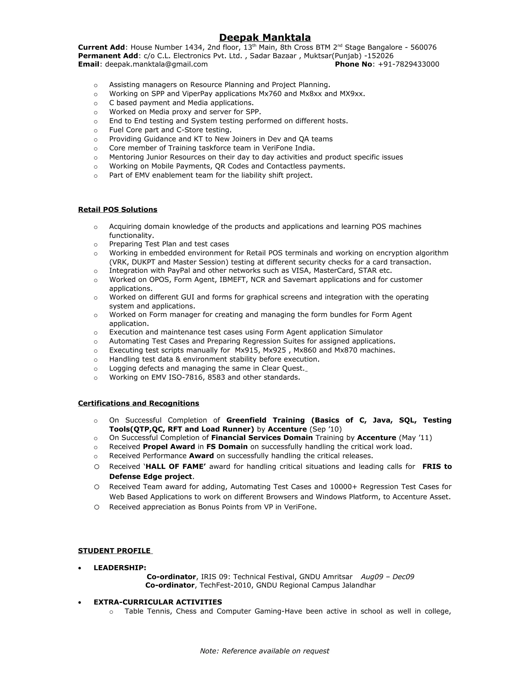 Deepak Manktala
Current Add: House Number 1434, 2nd floor, 13th
Main, 8th Cross BTM 2nd
Stage Bangalore - 560076
Permanent Add: c/o C.L. Electronics Pvt. Ltd. , Sadar Bazaar , Muktsar(Punjab) -152026
Email: deepak.manktala@gmail.com Phone No: +91-7829433000
o Assisting managers on Resource Planning and Project Planning.
o Working on SPP and ViperPay applications Mx760 and Mx8xx and MX9xx.
o C based payment and Media applications.
o Worked on Media proxy and server for SPP.
o End to End testing and System testing performed on different hosts.
o Fuel Core part and C-Store testing.
o Providing Guidance and KT to New Joiners in Dev and QA teams
o Core member of Training taskforce team in VeriFone India.
o Mentoring Junior Resources on their day to day activities and product specific issues
o Working on Mobile Payments, QR Codes and Contactless payments.
o Part of EMV enablement team for the liability shift project.
Retail POS Solutions
o Acquiring domain knowledge of the products and applications and learning POS machines
functionality.
o Preparing Test Plan and test cases
o Working in embedded environment for Retail POS terminals and working on encryption algorithm
(VRK, DUKPT and Master Session) testing at different security checks for a card transaction.
o Integration with PayPal and other networks such as VISA, MasterCard, STAR etc.
o Worked on OPOS, Form Agent, IBMEFT, NCR and Savemart applications and for customer
applications.
o Worked on different GUI and forms for graphical screens and integration with the operating
system and applications.
o Worked on Form manager for creating and managing the form bundles for Form Agent
application.
o Execution and maintenance test cases using Form Agent application Simulator
o Automating Test Cases and Preparing Regression Suites for assigned applications.
o Executing test scripts manually for Mx915, Mx925 , Mx860 and Mx870 machines.
o Handling test data & environment stability before execution.
o Logging defects and managing the same in Clear Quest.
o Working on EMV ISO-7816, 8583 and other standards.
Certifications and Recognitions
o On Successful Completion of Greenfield Training (Basics of C, Java, SQL, Testing
Tools(QTP,QC, RFT and Load Runner) by Accenture (Sep ’10)
o On Successful Completion of Financial Services Domain Training by Accenture (May ’11)
o Received Propel Award in FS Domain on successfully handling the critical work load.
o Received Performance Award on successfully handling the critical releases.
o Received ‘HALL OF FAME’ award for handling critical situations and leading calls for FRIS to
Defense Edge project.
o Received Team award for adding, Automating Test Cases and 10000+ Regression Test Cases for
Web Based Applications to work on different Browsers and Windows Platform, to Accenture Asset.
o Received appreciation as Bonus Points from VP in VeriFone.
STUDENT PROFILE
• LEADERSHIP:
Co-ordinator, IRIS 09: Technical Festival, GNDU Amritsar Aug09 – Dec09
Co-ordinator, TechFest-2010, GNDU Regional Campus Jalandhar
• EXTRA-CURRICULAR ACTIVITIES
o Table Tennis, Chess and Computer Gaming-Have been active in school as well in college,
Note: Reference available on request
 