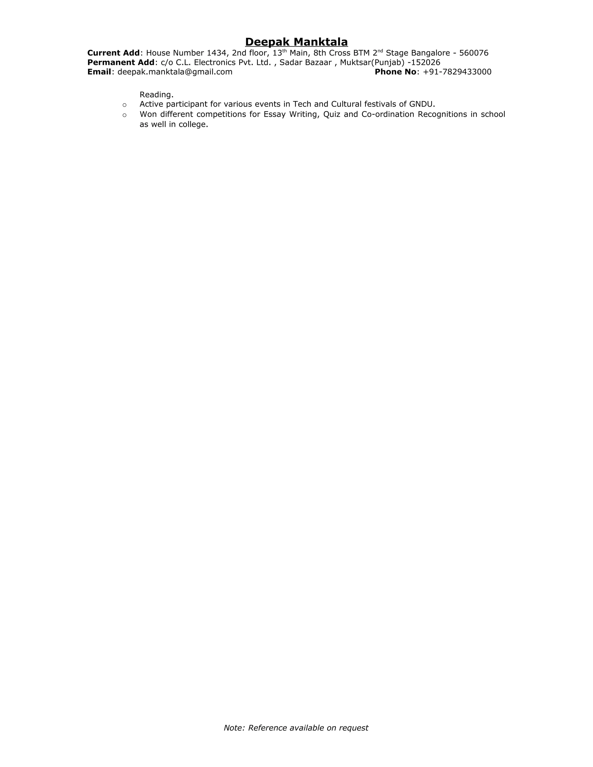 Deepak Manktala
Current Add: House Number 1434, 2nd floor, 13th
Main, 8th Cross BTM 2nd
Stage Bangalore - 560076
Permanent Add: c/o C.L. Electronics Pvt. Ltd. , Sadar Bazaar , Muktsar(Punjab) -152026
Email: deepak.manktala@gmail.com Phone No: +91-7829433000
Reading.
o Active participant for various events in Tech and Cultural festivals of GNDU.
o Won different competitions for Essay Writing, Quiz and Co-ordination Recognitions in school
as well in college.
Note: Reference available on request
 