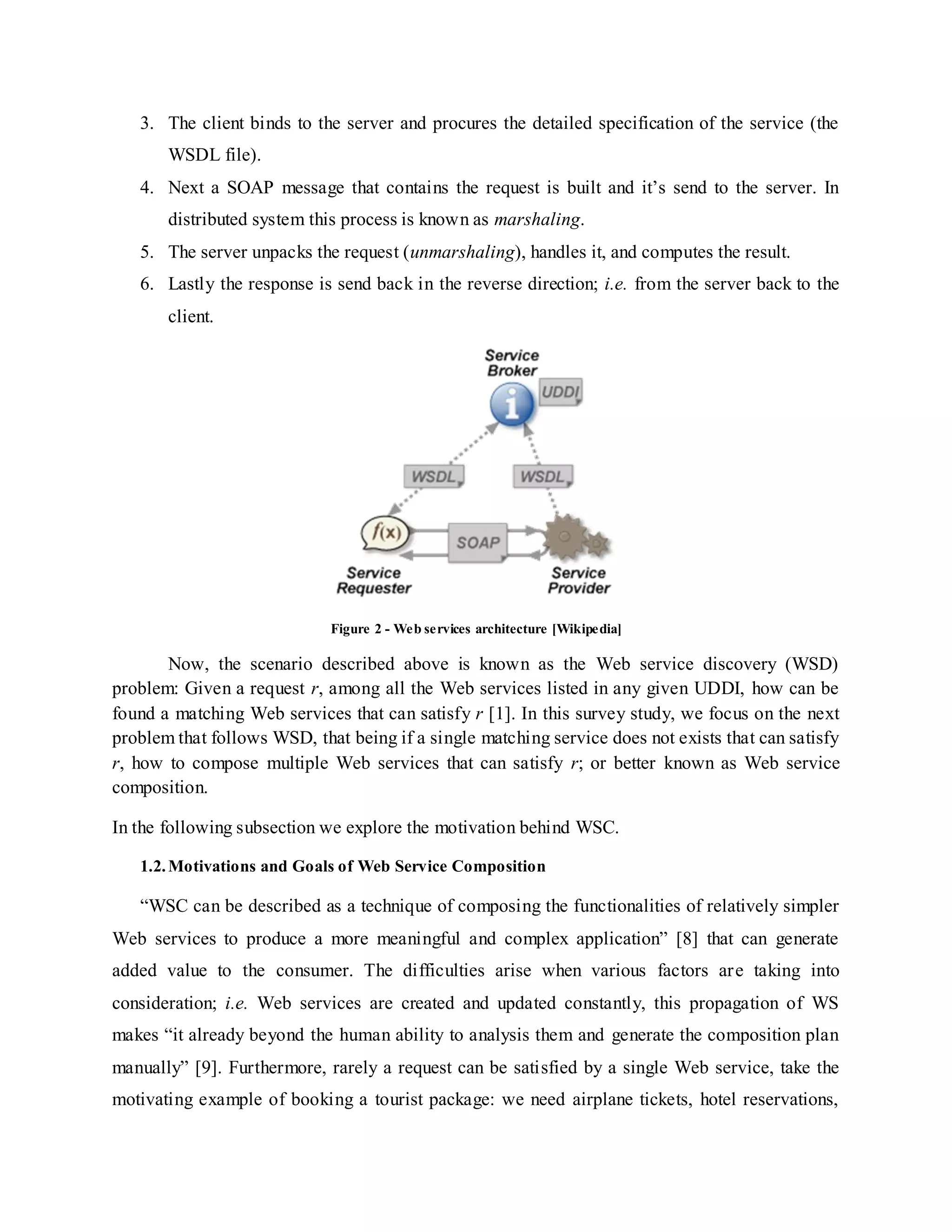 3. The client binds to the server and procures the detailed specification of the service (the
WSDL file).
4. Next a SOAP message that contains the request is built and it’s send to the server. In
distributed system this process is known as marshaling.
5. The server unpacks the request (unmarshaling), handles it, and computes the result.
6. Lastly the response is send back in the reverse direction; i.e. from the server back to the
client.
Figure 2 - Web services architecture [Wikipedia]
Now, the scenario described above is known as the Web service discovery (WSD)
problem: Given a request r, among all the Web services listed in any given UDDI, how can be
found a matching Web services that can satisfy r [1]. In this survey study, we focus on the next
problem that follows WSD, that being if a single matching service does not exists that can satisfy
r, how to compose multiple Web services that can satisfy r; or better known as Web service
composition.
In the following subsection we explore the motivation behind WSC.
1.2.Motivations and Goals of Web Service Composition
“WSC can be described as a technique of composing the functionalities of relatively simpler
Web services to produce a more meaningful and complex application” [8] that can generate
added value to the consumer. The difficulties arise when various factors are taking into
consideration; i.e. Web services are created and updated constantly, this propagation of WS
makes “it already beyond the human ability to analysis them and generate the composition plan
manually” [9]. Furthermore, rarely a request can be satisfied by a single Web service, take the
motivating example of booking a tourist package: we need airplane tickets, hotel reservations,
 
