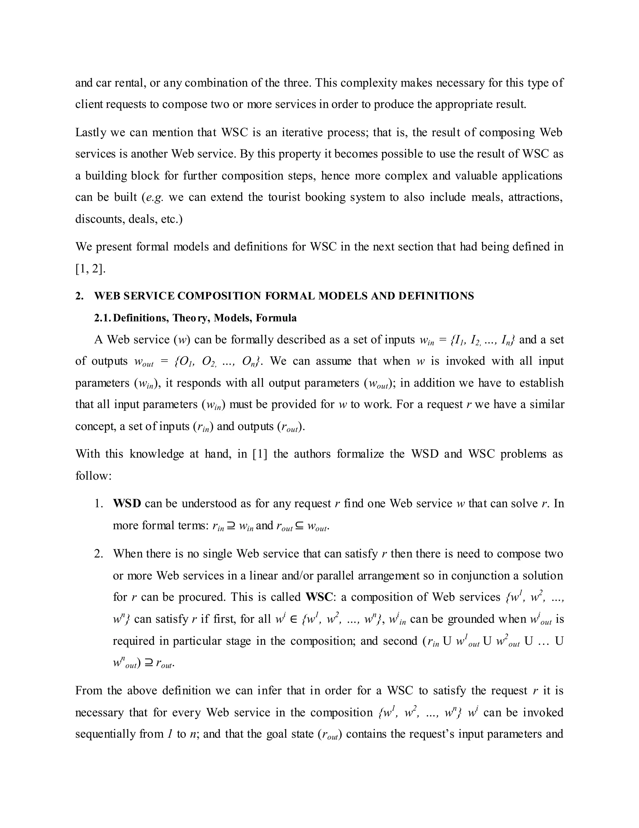 and car rental, or any combination of the three. This complexity makes necessary for this type of
client requests to compose two or more services in order to produce the appropriate result.
Lastly we can mention that WSC is an iterative process; that is, the result of composing Web
services is another Web service. By this property it becomes possible to use the result of WSC as
a building block for further composition steps, hence more complex and valuable applications
can be built (e.g. we can extend the tourist booking system to also include meals, attractions,
discounts, deals, etc.)
We present formal models and definitions for WSC in the next section that had being defined in
[1, 2].
2. WEB SERVICE COMPOSITION FORMAL MODELS AND DEFINITIONS
2.1.Definitions, Theory, Models, Formula
A Web service (w) can be formally described as a set of inputs win = {I1, I2, …, In} and a set
of outputs wout = {O1, O2, …, On}. We can assume that when w is invoked with all input
parameters (win), it responds with all output parameters (wout); in addition we have to establish
that all input parameters (win) must be provided for w to work. For a request r we have a similar
concept, a set of inputs (rin) and outputs (rout).
With this knowledge at hand, in [1] the authors formalize the WSD and WSC problems as
follow:
1. WSD can be understood as for any request r find one Web service w that can solve r. In
more formal terms: rin ⊇ win and rout ⊆ wout.
2. When there is no single Web service that can satisfy r then there is need to compose two
or more Web services in a linear and/or parallel arrangement so in conjunction a solution
for r can be procured. This is called WSC: a composition of Web services {w1
, w2
, …,
wn
} can satisfy r if first, for all wi
∈ {w1
, w2
, …, wn
}, wi
in can be grounded when wi
out is
required in particular stage in the composition; and second (rin U w1
out U w2
out U … U
wn
out) ⊇ rout.
From the above definition we can infer that in order for a WSC to satisfy the request r it is
necessary that for every Web service in the composition {w1
, w2
, …, wn
} wi
can be invoked
sequentially from 1 to n; and that the goal state (rout) contains the request’s input parameters and
 