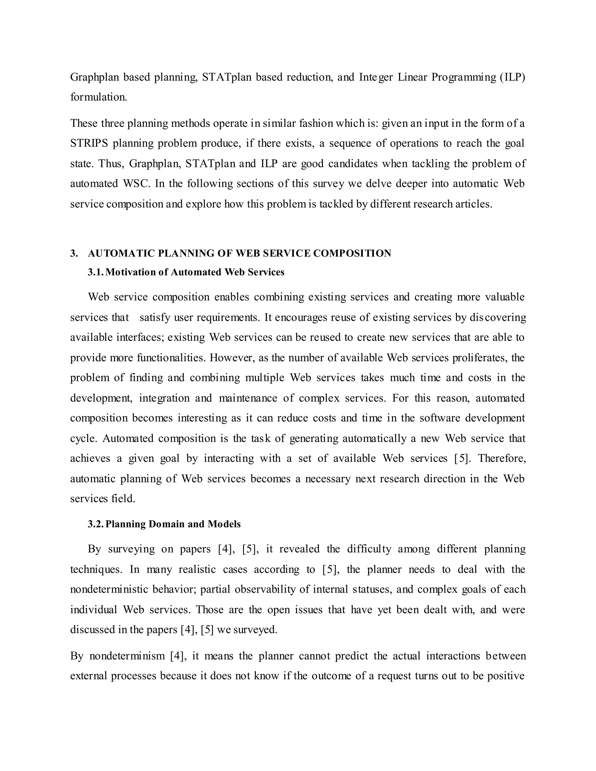 Graphplan based planning, STATplan based reduction, and Integer Linear Programming (ILP)
formulation.
These three planning methods operate in similar fashion which is: given an input in the form of a
STRIPS planning problem produce, if there exists, a sequence of operations to reach the goal
state. Thus, Graphplan, STATplan and ILP are good candidates when tackling the problem of
automated WSC. In the following sections of this survey we delve deeper into automatic Web
service composition and explore how this problem is tackled by different research articles.
3. AUTOMATIC PLANNING OF WEB SERVICE COMPOSITION
3.1.Motivation of Automated Web Services
Web service composition enables combining existing services and creating more valuable
services that satisfy user requirements. It encourages reuse of existing services by discovering
available interfaces; existing Web services can be reused to create new services that are able to
provide more functionalities. However, as the number of available Web services proliferates, the
problem of finding and combining multiple Web services takes much time and costs in the
development, integration and maintenance of complex services. For this reason, automated
composition becomes interesting as it can reduce costs and time in the software development
cycle. Automated composition is the task of generating automatically a new Web service that
achieves a given goal by interacting with a set of available Web services [5]. Therefore,
automatic planning of Web services becomes a necessary next research direction in the Web
services field.
3.2.Planning Domain and Models
By surveying on papers [4], [5], it revealed the difficulty among different planning
techniques. In many realistic cases according to [5], the planner needs to deal with the
nondeterministic behavior; partial observability of internal statuses, and complex goals of each
individual Web services. Those are the open issues that have yet been dealt with, and were
discussed in the papers [4], [5] we surveyed.
By nondeterminism [4], it means the planner cannot predict the actual interactions between
external processes because it does not know if the outcome of a request turns out to be positive
 