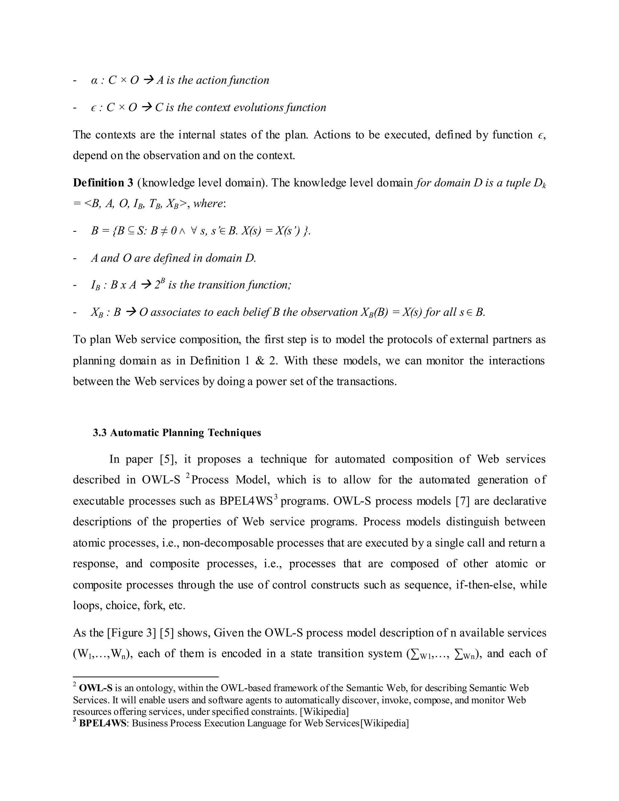 - α : C × O  A is the action function
- ϵ : C × O  C is the context evolutions function
The contexts are the internal states of the plan. Actions to be executed, defined by function ϵ,
depend on the observation and on the context.
Definition 3 (knowledge level domain). The knowledge level domain for domain D is a tuple Dk
= <B, A, O, IB, TB, XB>, where:
- B = {B S: B ≠ 0 s, s’ B. X(s) = X(s’) }.
- A and O are defined in domain D.
- IB : B x A  2B
is the transition function;
- XB : B  O associates to each belief B the observation XB(B) = X(s) for all s B.
To plan Web service composition, the first step is to model the protocols of external partners as
planning domain as in Definition 1 & 2. With these models, we can monitor the interactions
between the Web services by doing a power set of the transactions.
3.3 Automatic Planning Techniques
In paper [5], it proposes a technique for automated composition of Web services
described in OWL-S 2
Process Model, which is to allow for the automated generation of
executable processes such as BPEL4WS3
programs. OWL-S process models [7] are declarative
descriptions of the properties of Web service programs. Process models distinguish between
atomic processes, i.e., non-decomposable processes that are executed by a single call and return a
response, and composite processes, i.e., processes that are composed of other atomic or
composite processes through the use of control constructs such as sequence, if-then-else, while
loops, choice, fork, etc.
As the [Figure 3] [5] shows, Given the OWL-S process model description of n available services
(W1,…,Wn), each of them is encoded in a state transition system (∑W1,…, ∑Wn), and each of
2
OWL-S is an ontology, within the OWL-based framework of the Semantic Web, for describing Semantic Web
Services. It will enable users and software agents to automatically discover, invoke, compose, and monitor Web
resources offering services, under specified constraints. [Wikipedia]
3
BPEL4WS: Business Process Execution Language for Web Services[Wikipedia]
 