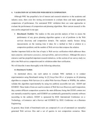 4. VALIDATION OF AUTOMATED WEB SERVICE COMPOSITION
Although WSC has propelled a lot of interest and research initiatives in the academia and
industry areas, there exist few testing environments to evaluate these and make appropriate
comparisons of performance. For automated WSC validation there are some approaches to
evaluate the performance of composition and planning algorithms. Most current research in this
area can be categorized in one type:
 Benchmark Toolkits: The studies in this area provide analysis of how to assess the
performance of any given planning algorithm against a set of problems in the Web
services discovery and composition domain. The analysis mainly focuses doing
measurements on the running time it takes for a method to find a solution to a
composition problem; and the number of Web services that compose the solution.
Another important field on this line of topic is Web service verification which addresses three
main concerns: information assurance, interoperability, and networthiness. Although this area is
extensive and has propelled important research initiatives, in this section of our survey study we
delve into Web service composition and its validation rather than verification.
We will describe it more thoroughly in the following subsection.
4.1.Benchmark Toolkits
As mentioned above, one such option to evaluate WSC methods is to conduct
experimentation using Benchmark testing. In [2] Seog-Chan Oh et. al propose an AI planning
algorithm to compose Web Services (it is called Web Services Planner or WSPR); the authors
validate this algorithm experimentally by using two publicly accessible test sets: EEE05 and
ICEBE05. These kinds of tests are used in contests of Web Services Discovery and Composition;
they contain different composition scenarios the main difference being that EEE05 contain test
sets manually created by experts, and ICEBE05 are synthetically generated by semantic software
(according to the authors). EEE05 is sponsored by IEEE International Conference on e-
Technology, e-Commerce and e-Service and ICEBE05 by IEEE Conference on e-Business
Engineering.
In general, these kinds of benchmark tools are composed of a set of automated (or manually)
generated Web services files and a set of queries to test composition scenarios. More
 