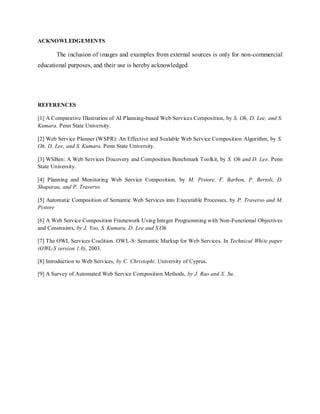 ACKNOWLEDGEMENTS
The inclusion of images and examples from external sources is only for non-commercial
educational purposes, and their use is hereby acknowledged.
REFERENCES
[1] A Comparative Illustration of AI Planning-based Web Services Composition, by S. Oh, D. Lee, and S.
Kumara. Penn State University.
[2] Web Service Planner (WSPR): An Effective and Scalable Web Service Composition Algorithm, by S.
Oh, D. Lee, and S. Kumara. Penn State University.
[3] WSBen: A Web Services Discovery and Composition Benchmark Toolkit, by S. Oh and D. Lee. Penn
State University.
[4] Planning and Monitoring Web Service Composition, by M. Pistore, F. Barbon, P. Bertoli, D.
Shaparau, and P. Traverso
[5] Automatic Composition of Semantic Web Services into Executable Processes, by P. Traverso and M.
Pistore
[6] A Web Service Composition Framework Using Integer Programming with Non-Functional Objectives
and Constraints, by J. Yoo, S. Kumara, D. Lee and S.Oh
[7] The OWL Services Coalition. OWL-S: Semantic Markup for Web Services. In Technical White paper
(OWL-S version 1.0), 2003.
[8] Introduction to Web Services, by C. Christophi. University of Cyprus.
[9] A Survey of Automated Web Service Composition Methods, by J. Rao and X. Su.
 