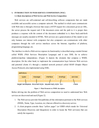 1. INTRODUCTION TO WEB SERVICE COMPOSITION (WSC)
1.1.Basic descriptions of Web Service and Web Service Composition
Web services are self-contained and self-describing software components that are made
available and accessible across a computer network. The method in which users communicate
with Web sites is through a browser that issues a HTTP request for a document given an URL,
the server process the request and if the document exists and the path to it is proper then
produces a response with the content of the document embedded in it; these back-and-forth
messages are usually encoded in HTML. Web services are a generalization of this model so not
only humans can interact with computers but also computers can communicate with other
computers through the web service interfaces across the Internet, regardless of platform,
programming language, etc.
The interface in which a Web service exposes its functionality is described using a neutral format
called WSDL (Web Services Description Language) and it uses XML for to achieve
platform/machine independence. [Figure 1] depicts the elements that compose a WSDL
description. On the other hand, to implement the communication layer between Web services
and potential clients it’s through a standard network protocol called SOAP (Simple Object
Access Protocol); also implemented using XML.
Figure 1 - Main Elements in a WSDL description
Before delving into the problem of Web service composition we need to understand how Web
services are discovered and used [Figure 2]:
1. The Web service provider first publishes all the information pertinent to the Web services
(WSDL, Name, Type, Location, etc.) that are offered in a discovery service.
2. A client program consults these “yellow pages” (or UDDI which stands for Universal
Description Discovery and Integration) in order to locate the Web service(s) that can
satisfy the request(s).
 