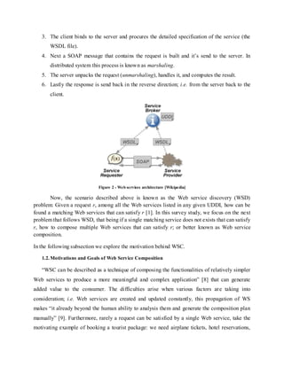 3. The client binds to the server and procures the detailed specification of the service (the
WSDL file).
4. Next a SOAP message that contains the request is built and it’s send to the server. In
distributed system this process is known as marshaling.
5. The server unpacks the request (unmarshaling), handles it, and computes the result.
6. Lastly the response is send back in the reverse direction; i.e. from the server back to the
client.
Figure 2 - Web services architecture [Wikipedia]
Now, the scenario described above is known as the Web service discovery (WSD)
problem: Given a request r, among all the Web services listed in any given UDDI, how can be
found a matching Web services that can satisfy r [1]. In this survey study, we focus on the next
problem that follows WSD, that being if a single matching service does not exists that can satisfy
r, how to compose multiple Web services that can satisfy r; or better known as Web service
composition.
In the following subsection we explore the motivation behind WSC.
1.2.Motivations and Goals of Web Service Composition
“WSC can be described as a technique of composing the functionalities of relatively simpler
Web services to produce a more meaningful and complex application” [8] that can generate
added value to the consumer. The difficulties arise when various factors are taking into
consideration; i.e. Web services are created and updated constantly, this propagation of WS
makes “it already beyond the human ability to analysis them and generate the composition plan
manually” [9]. Furthermore, rarely a request can be satisfied by a single Web service, take the
motivating example of booking a tourist package: we need airplane tickets, hotel reservations,
 