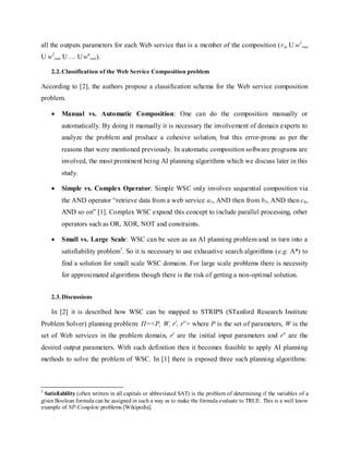 all the outputs parameters for each Web service that is a member of the composition (rin U w1
out
U w2
out U … Uwn
out).
2.2.Classification of the Web Service Composition problem
According to [2], the authors propose a classification schema for the Web service composition
problem.
 Manual vs. Automatic Composition: One can do the composition manually or
automatically. By doing it manually it is necessary the involvement of domain experts to
analyze the problem and produce a cohesive solution, but this error-prone as per the
reasons that were mentioned previously. In automatic composition software programs are
involved, the most prominent being AI planning algorithms which we discuss later in this
study.
 Simple vs. Complex Operator: Simple WSC only involves sequential composition via
the AND operator “retrieve data from a web service a1, AND then from b5, AND then c9,
AND so on” [1]. Complex WSC expand this concept to include parallel processing, other
operators such as OR, XOR, NOT and constraints.
 Small vs. Large Scale: WSC can be seen as an AI planning problem and in turn into a
satisfiability problem1
. So it is necessary to use exhaustive search algorithms (e.g. A*) to
find a solution for small scale WSC domains. For large scale problems there is necessity
for approximated algorithms though there is the risk of getting a non-optimal solution.
2.3.Discussions
In [2] it is described how WSC can be mapped to STRIPS (STanford Research Institute
Problem Solver) planning problem: Π=<P, W, ri
, ro
> where P is the set of parameters, W is the
set of Web services in the problem domain, ri
are the initial input parameters and ro
are the
desired output parameters. With such definition then it becomes feasible to apply AI planning
methods to solve the problem of WSC. In [1] there is exposed three such planning algorithms:
1
Satisfiability (often written in all capitals or abbreviated SAT) is the problem of determining if the variables of a
given Boolean formula can be assigned in such a way as to make the formula evaluate to TRUE. This is a well know
example of NP-Complete problems [Wikipedia].
 