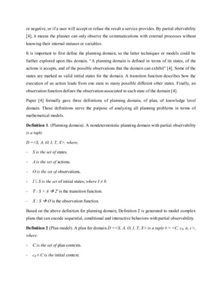 or negative, or if a user will accept or refuse the result a service provides. By partial obervability
[4], it means the planner can only observe the communications with external processes without
knowing their internal statuses or variables.
It is important to first define the planning domain, so the latter techniques or models could be
further explored upon this domain. “A planning domain is defined in terms of its states, of the
actions it accepts, and of the possible observations that the domain can exhibit” [4]. Some of the
states are marked as valid initial states for the domain. A transition function describes how the
execution of an action leads from one state to many possible different other states. Finally, an
observation function defines the observation associated to each state of the domain [4].
Paper [4] formally gave three definitions of planning domain, of plan, of knowledge level
domain. Those definitions serve the purpose of analyzing all planning problems in terms of
mathematical models.
Definition 1. (Planning domain). A nondeterministic planning domain with partial observability
is a tuple
D =<S, A, O, I, T, X>, where,
- S is the set of states.
- A is the set of actions.
- O is the set of observations.
- I S is the set of initial states; where I ≠ 0.
- T : S × A  2s
is the transition function.
- X : S  O is the observation function.
Based on the above definition for planning domain, Definition 2 is generated to model complex
plans that can encode sequential, conditional and interactive behaviors with partial observability.
Definition 2 (Plan model). A plan for domain D =<S, A, O, I, T, X> is a tuple = <C, c0, α, ϵ>,
where:
- C is the set of plan contexts.
- c0 C is the initial context.
 