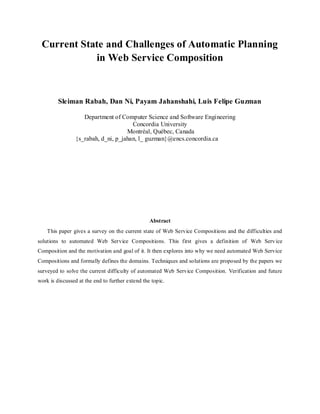 Current State and Challenges of Automatic Planning
in Web Service Composition
Sleiman Rabah, Dan Ni, Payam Jahanshahi, Luis Felipe Guzman
Department of Computer Science and Software Engineering
Concordia University
Montréal, Québec, Canada
{s_rabah, d_ni, p_jahan, l_ guzman}@encs.concordia.ca
Abstract
This paper gives a survey on the current state of Web Service Compositions and the difficulties and
solutions to automated Web Service Compositions. This first gives a definition of Web Service
Composition and the motivation and goal of it. It then explores into why we need automated Web Service
Compositions and formally defines the domains. Techniques and solutions are proposed by the papers we
surveyed to solve the current difficulty of automated Web Service Composition. Verification and future
work is discussed at the end to further extend the topic.
 