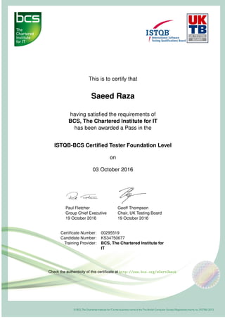 This is to certify that
Saeed Raza
having satisﬁed the requirements of
BCS, The Chartered Institute for IT
has been awarded a Pass in the
ISTQB-BCS Certiﬁed Tester Foundation Level
on
03 October 2016
Paul Fletcher
Group Chief Executive
19 October 2016
Geoff Thompson
Chair, UK Testing Board
19 October 2016
Certiﬁcate Number: 00295519
Candidate Number: KS34750677
Training Provider: BCS, The Chartered Institute for
IT
Check the authenticity of this certiﬁcate at http://www.bcs.org/eCertCheck
 