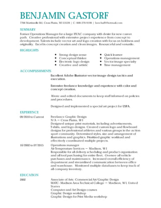 SUMMARY
HIGHLIGHTS
ACCOMPLISHMENTS
EXPERIENCE
EDUCATION
BENJAMIN GASTORF
7766 Martinsville Rd, Cross Plains, WI 53528 | C: 608-370-9196 | ben-huff@hotmail.com
Former Operations Manager for a large HVAC company with desire for new career
path. Creative professional with extensive project experience from concept to
development. Talents include vector art and logo creation with focus on boldness and
originality. Excel in concept creation and clean images. Resourceful and versatile.
Strong design sense
Conceptual thinker
Electronic logo design
Creative and artistic
Quick learner
Operations management
Vector image specialty
Time management
Excellent Adobe Illustrator vector image design tactics and
execution.
Extensive freelance knowledge and experience with color and
concept creation.
Wrote and edited documents to keep staff informed on policies
and procedures.
Designed and implemented a special art project for USFA.
09/2010 to Current Freelance Graphic Design
N/A － Cross Plains, W I
Designed unique print materials, including advertisements,
T-shirts, and logo designs. Created custom logo and flowboard
designs for professional athletes and various groups in the action
sport community. Determined styles, size and arrangement of
illustrations and graphics. Prioritized graphic workload and
effectively coordinated multiple projects.
10/2002 to 07/2015 Operations manager
Air Temperature Services － Madison, W I
Responsible for all delivery scheduling and product organization
and all tool purchasing for entire fleet. Oversee all vehicle
purchases and maintenance. Increased overall efficiency of
department and streamlined communication between office
and warehouse. Monitored multiple databases to keep track of
all company inventory.
2002 Associate of Arts: Commercial Art/Graphic Design
MATC- Madison Area Technical College － Madison, W I, United
States
Computer and Art Design courses
Graphic Design workshop
Graphic Design for Print Media workshop
 