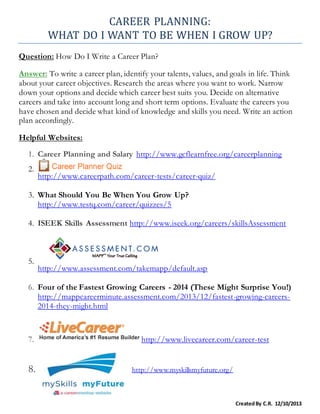 CAREER PLANNING:
WHAT DO I WANT TO BE WHEN I GROW UP?
CreatedBy C.R. 12/10/2013
Question: How Do I Write a Career Plan?
Answer: To write a career plan, identify your talents, values, and goals in life. Think
about your career objectives. Research the areas where you want to work. Narrow
down your options and decide which career best suits you. Decide on alternative
careers and take into account long and short term options. Evaluate the careers you
have chosen and decide what kind of knowledge and skills you need. Write an action
plan accordingly.
Helpful Websites:
1. Career Planning and Salary http://www.gcflearnfree.org/careerplanning
2.
http://www.careerpath.com/career-tests/career-quiz/
3. What Should You Be When You Grow Up?
http://www.testq.com/career/quizzes/5
4. ISEEK Skills Assessment http://www.iseek.org/careers/skillsAssessment
5.
http://www.assessment.com/takemapp/default.asp
6. Four of the Fastest Growing Careers - 2014 (These Might Surprise You!)
http://mappcareerminute.assessment.com/2013/12/fastest-growing-careers-
2014-they-might.html
7. http://www.livecareer.com/career-test
8. http://www.myskillsmyfuture.org/
 