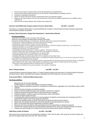 2
• Ensures procured items are of good quality, with the right specifications and reasonable price
• Ensures that all materials needed by the plant (Local and Imported, Indirect Materials) are available at all times
• Evaluates and negotiates price quotations
• Monitor the receipt of PR and PO issuance avoiding delays Source out prospective suppliers.
• Follows up and monitors delivery of the item with the documents conforming to the regulatory requirements such as MSDS, product
certificates, etc
• Approves basis for Payment Request (PR and Sales Invoice against PO)
Armacell Zamil Middle East Company, Eastern Province, Saudi Arabia Feb 2012 – July 2014
The entity is a JV between World leader in producing Elastomeric Insulation, Armacell GmbH and Saudi industrial conglomerate,
Zamil Industrial Investment Corporation
Customer Service Executive ( Supply Chain Department ) - Saudi Arabia & Bahrain
Key Responsibilities:
• Reporting to Customer Service & Supply Chain Manager
Acting as a nexus between the Sales dept and Supply Chain Dept
Supporting the Sales Manager by providing the necessary data and by preparing Presentation.
• Creating and Tracking the Report of various Projects of the Company
• Analyzing the market condition through customer feedbacks.
• Receiving Requests from the customer and analyzing the items in the RFQ to Match with the items in our Product Line.
• Preparing Quotation as per the RFQ requested by the customer.
• Organizing Documents in a Professional way.
• Coordinating with all Departments ie. Finance, Logistics, Production, sales etc
• Checking Stock Status and maintaining Order files for the Suppliers & Customers.
• Follow-up of Shipment from the Suppliers thru our logistics dept.
• Arranging Meetings with the Client for Sales Team, if required.
• Arranging Gate pass and getting Appointment for the logistics and the Sales Team.
• Coordinating and following-up for trade shows by arranging the needed equipment to be on time for the show and to bring it
back safely to our Warehouse within Kingdom.
• Taking an active part with the management panel by supporting with the required document and history trends, in setting the
Yearly Targets for the Sales Team in each Region by Analyzing the past sales and market demand for the product.
• Training the newly appointed Staffs to handle their job in a proper way.
• Handling Air Shipment via courier companies and logistics companies.
Solan Trading Company . July 2009 – Jan 2012
Industrial & Marine Equipment Supplier (Solan is a Trading Company supplying the spare parts to Industrial & Marine Equipment
with Saudi Aramco, Sabic, Saudi Electricity Company, Naval Base as the main clients for more than a decade)
Procurement Officer – Industrial & Marine Spare parts
Key Responsibilities:
Reporting to the Procurement Manager
Excellent ability for purchase administration and order processing.
• Review of Material requisitions received for completeness of specifications, segregation into consumables, spares, project
materials
• Sending Inquiries to Supplier and obtaining quotation.
• Follow up technical department approval for quotations received from suppliers.
• Preparing comparison sheet with minimum three best quote from suppliers.
• Prepared quotations, quotation request, purchase orders, orders confirmations.
• Ensured competent quality execution.
• Coordinating with warehouse supervisor in ensuring delivery of materials and documents and coordinating with QC in
inspecting the material and ensuring quality documentation.
• Monitor the expediting system to ensure timely delivery of goods and services by the vendors
• Researches and develops proposals for cost saving methods of purchasing goods and services.
• Able to communicate with Account Department on payment matters.
• Receiving all invoices and delivery notes submitting to the Finance department to release the payments.
• Proficient with computer literate such as Microsoft Word, Microsoft Excel, Power point, Microsoft Outlook and Internet.
• Prepares and submit weekly and monthly procurement & Purchasing activity report to the Manager.
Habib Bank Limited of Pakistan Jan 2007 – Nov 2008
HBL was the first commercial bank to be established in Pakistan in 1947. Over the years, HBL has grown its branch network and
become the largest private sector bank with over 1,600 branches.
 