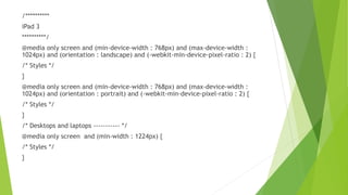 /**********
iPad 3
**********/
@media only screen and (min-device-width : 768px) and (max-device-width :
1024px) and (orientation : landscape) and (-webkit-min-device-pixel-ratio : 2) {
/* Styles */
}
@media only screen and (min-device-width : 768px) and (max-device-width :
1024px) and (orientation : portrait) and (-webkit-min-device-pixel-ratio : 2) {
/* Styles */
}
/* Desktops and laptops ----------- */
@media only screen and (min-width : 1224px) {
/* Styles */
}
 