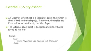 External CSS Stylesheet
 An External style sheet is a separate page (file) which is
then linked to the web page. Therefore, the styles are
External to, or outside of, the Web Page
 The External style sheet is basically a text file that is
saved as .css file
Example:
<head>
<link rel="stylesheet" type="text/css" href="theme.css">
</head>
 