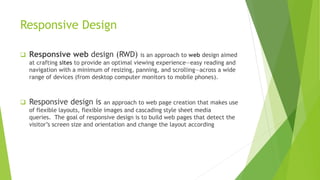 Responsive Design
 Responsive web design (RWD) is an approach to web design aimed
at crafting sites to provide an optimal viewing experience—easy reading and
navigation with a minimum of resizing, panning, and scrolling—across a wide
range of devices (from desktop computer monitors to mobile phones).
 Responsive design is an approach to web page creation that makes use
of flexible layouts, flexible images and cascading style sheet media
queries. The goal of responsive design is to build web pages that detect the
visitor’s screen size and orientation and change the layout according
 