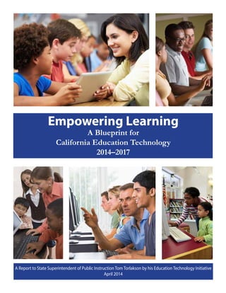 Empowering Learning
A Blueprint for
California Education Technology
2014–2017
A Report to State Superintendent of Public Instruction Tom Torlakson by his Education Technology Initiative
April 2014
 