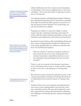 Page 6
7
California Emerging Technology
Fund 2012–13 Annual Report.
Accessed February 6, 2014, at
http://www.cetfund.org/annual­
reports.
Teacher librarians can provide
critical support and transmission
of technical knowledge and edu­
cation technology teaching and
learning techniques.
8
The Flat World and Education, Dr.
Linda Darling-Hammond, p. 2.
million Californians who live in remote rural communities,
on tribal lands, in low-income neighborhoods, or who have
a disability”7
do not have the benefit of high-speed connec-
tions to the Internet.
Our education leaders, including Superintendent Torlakson,
have identified the pressing need for all students to graduate
from high school with the skills required to succeed in col-
lege and careers. Given California’s size and diversity, one-
size-fits-all solutions are unlikely.
Preparing our students to succeed in college or careers
requires that they understand technology and master 21st
century skills like critical thinking and problem solving, com-
munication and collaboration, and creativity and innovation.
Stanford University Professor Dr. Linda Darling-Hammond,
the co-chair of Superintendent Torlakson’s Transition Ad-
visory Team, described this new mission for schools in her
book The Flat World and Education:
“The new mission of schools is to prepare students to
work at jobs that do not yet exist, creating ideas and
solutions for products and problems that have not yet
been identified, using technologies that have not been
invented.”8
There is a role for everyone in this education transforma-
tion. It will require both a sense of wonder and the courage
to take on new roles as the landscape of learning trans-
forms.
We will need to make communities and parents aware of the
enhanced potentials for teaching and learning. We will need
to build political will around the urgency of making it hap-
pen.
Teachers will never be more important and administrators
never more crucial. Superintendents must lead into some-
times unfamiliar territory. We must all be inspired by exam-
ples, empowered by training, and committed to embracing
new challenges, overcoming obstacles, and envisioning great
successes.
 
