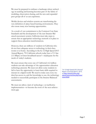Page 7
We must be prepared to embrace a landscape where technol-
ogy in teaching and learning becomes part of the fabric of
modeling, observation sharing, and the new and expanded
peer groups all of us can experience.
Mobile devices and wireless systems are transforming the
very definition of place-based learning environments. They
also create many new learning opportunities.
As a result of our commitment to the Common Core State
Standards and the development of the new Smarter Bal-
anced assessment system, California must take steps to
ensure that an appropriate technology network is in place to
support these education transformations.
However, there are millions of students in California who
do not have adequate access to technology in their class-
rooms or at home. According to the K–12 High Speed 2013
Annual Report, 791 California schools today have a T-1 line
(1.5 Mbps) or lower broadband access9
—inadequate for the
needs of today’s students.
We must ensure that every one of California’s 6.2 million
students can take advantage of the opportunities education
technology presents. We must not allow some students to
fail to have the opportunity to learn basic skills required to
interact in a digital world. We need to make sure every stu-
dent has access to, and the knowledge to use, the technology
needed to successfully participate in the Smarter Balanced
assesssments.
We must not allow a lack of technology—or ineffective
implementation—to become the roots of the next achieve-
ment gap.
9
K–12 High Speed 2013 Annual
Report. Accessed April 2, 2014,
at http://www.k12hsn.org/
about/news/archive.php/view/
news/8260
 