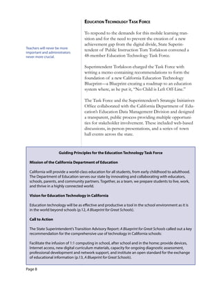 Page 8
eduCaTion TeChnology Task forCe
To respond to the demands for this mobile learning tran-
sition and for the need to prevent the creation of a new
achievement gap from the digital divide, State Superin-
Teachers will never be more
tendent of Public Instruction Tom Torlakson convened a
important and administrators
never more crucial. 48-member Education Technology Task Force.
Superintendent Torlakson charged the Task Force with
writing a memo containing recommendations to form the
foundation of a new California Education Technology
Blueprint—a Blueprint creating a roadmap to an education
system where, as he put it, “No Child is Left Off-Line.”
The Task Force and the Superintendent’s Strategic Initiatives
Office collaborated with the California Department of Edu-
cation’s Education Data Management Division and designed
a transparent, public process providing multiple opportuni-
ties for stakeholder involvement. These included web-based
discussions, in-person presentations, and a series of town
hall events across the state.
Guiding Principles for the Education Technology Task Force
Mission of the California Department of Education
California will provide a world-class education for all students, from early childhood to adulthood.
The Department of Education serves our state by innovating and collaborating with educators,
schools, parents, and community partners. Together, as a team, we prepare students to live, work,
and thrive in a highly connected world.
Vision for Education Technology in California
Education technology will be as effective and productive a tool in the school environment as it is
in the world beyond schools (p.12, A Blueprint for Great Schools).
Call to Action
The State Superintendent’s Transition Advisory Report: A Blueprint for Great Schools called out a key
recommendation for the comprehensive use of technology in California schools:
Facilitate the infusion of 1:1 computing in school, after school and in the home; provide devices,
Internet access, new digital curriculum materials, capacity for ongoing diagnostic assessment,
professional development and network support, and institute an open standard for the exchange
of educational information (p.13, A Blueprint for Great Schools).
 