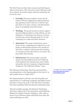 Page 9
	
	
	
	
The Task Force met three times in person and had frequent
online conversations. They focused on what California could
do to enhance the positive impact education technology has
in four key areas:
•	 Learning: The group sought to ensure that all
learners will have engaging and empowering learn-
ing experiences both in and out of school to pre-
pare them to be active, creative, and ethical partici-
pants in our globally networked society.
•	 Teaching: The group focused on actions support-
ing and enabling teachers to make effective use and
integration of technology into all areas of instruc-
tion from pre-school, through grades K–12, and
continuing on to adult and career education.
•	 Assessment: The group examined how assess-
ments are key to preparing our students for a com-
petitive world and discussed how they should not
only allow a student to demonstrate their learning
of concepts, but also allow them to be creative and
personalize their learning.
•	 Infrastructure: The group sought to provide
specific recommendations about how California
could modernize the infrastructure across Califor-
nia’s public schools in response to Superintendent
Torlakson’s “No Child Left Off-line” vision.
The Education Technology Task Force presented their
recommendations to the Superintendent in the form of an
open, public memo in August 2012.10
The Superintendent’s staff then met with the public and
representatives of technology companies and digital content
providers to discuss the work of the Task Force and gather
their input regarding California education technology policy.
After those public meetings, the Education Technology
Task Force collected all of the information and drafted this
Blueprint for California Education Technology to offer a plan to
ensure every California student will benefit from what edu-
cation technology can offer.
10
A copy of this memo is at http://
www.cde.ca.gov/eo/in/docu­
ments/efftmemo.pdf
 