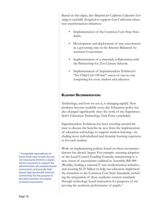 Page 10
	
	
	
	
11
Acceptable expenditures of
these funds may include, but are
not necessarily limited to, expen­
ditures necessary to support the
administration of computer-based
assessments and provide high-
speed, high-bandwidth Internet
connectivity for the purpose of
the administration of comput­
er-based assessments.
Based on this input, this Blueprint for California Education Tech-
nology is carefully designed to support four California educa-
tion transformation initiatives:
•	 Implementation of the Common Core State Stan-
dards.
•	 Development and deployment of new assessments
as a governing state in the Smarter Balanced As-
sessment Consortium.
•	 Implementation of a statewide collaboration with
the Partnership for 21st Century Schools.
•	 Implementation of Superintendent Torlakson’s
“No Child Left Off-line” vision of one-to-one
computing for every student and educator.
blueprinT reCoMMendaTions
Technology, and how we use it, is changing rapidly. New
products become available every day. Education policy has
also changed significantly since the work of the Superinten-
dent’s Education Technology Task Force concluded.
Superintendent Torlakson has been traveling around the
state to discuss the benefits he sees from the implemention
of education technology to support student learning—in-
cluding more individualized and dynamic learning experienc-
es for each student.
Work on implementing policies based on these recommen-
dations has already begun. For example: ensuring adoption
of the Local Control Funding Formula, transitioning to a
new vision of assessments outlined in Assembly Bill 484
(Bonilla), leading a national E-rate modernization initiative,
and securing $1.25 billion to help our educators implement
the transition to the Common Core State Standards, includ-
ing the integration of these academic content standards
through technology-based instruction for purposes of im-
proving the academic performance of pupils.11
 