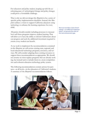 Page 11
For educators and policy makers, keeping up with the ac-
celerating pace of technological change and policy changes
could prove a formidable challenge.
That is why we did not design this Blueprint to be a series of
specific policy implementation checklists. Instead, this Blue-
print outlines a vision to support California educators using
technology to enhance the learning experience for every
child.
All parties should consider including processes to measure
how well these programs improve student learning. That
will allow us to have the ability to inform Californians about
our progress and seek the additional investment required to
ensure every student can benefit.
As we work to implement the recommendations contained
in this Blueprint, we will review existing state, regional, and
local educational technology programs, resources, and ser-
vices. We will consider adapting these existing resources to
support these recommendations as appropriate. We should
not assume we must replace programs that are already work-
ing, but instead seek to include them in a more comprehen-
sive and coherent education technology policy system.
The following recommendations contain actions for part-
ners—at all levels—in the education of California’s students.
A summary of the Blueprint’s recommendations follows.
We must not allow a lack of tech­
nology—or ineffective implemen­
tation—to become the roots of
the next achievement gap.
 