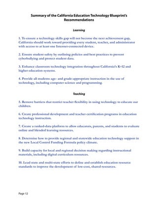 Summary of the California Education Technology Blueprint’s 

Recommendations
 

Learning
1. To ensure a technology skills gap will not become the next achievement gap,
California should work toward providing every student, teacher, and administrator
with access to at least one Internet-connected device.
2. Ensure student safety by outlining policies and best practices to prevent
cyberbullying and protect student data.
3. Enhance classroom technology integration throughout California’s K–12 and
higher education systems.
4. Provide all students age- and grade-appropriate instruction in the use of
technology, including computer science and programming.
Teaching
5. Remove barriers that restrict teacher flexibility in using technology to educate our
children.
6. Create professional development and teacher certification programs in education
technology instruction.
7. Create a ranked-data platform to allow educators, parents, and students to evaluate
online and blended learning resources.
8. Determine how to provide regional and statewide education technology support in
the new Local Control Funding Formula policy climate.
9. Build capacity for local and regional decision making regarding instructional
materials, including digital curriculum resources.
10. Lead state and multi-state efforts to define and establish education resource
standards to improve the development of low-cost, shared resources.
Page 12
 