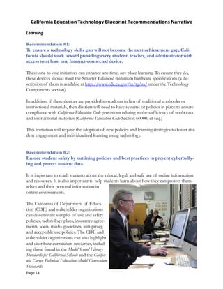 California Education Technology Blueprint Recommendations Narrative
Learning
Recommendation #1:

To ensure a technology skills gap will not become the next achievement gap, Cali-
fornia should work toward providing every student, teacher, and administrator with 

access to at least one Internet-connected device. 

These one-to-one initiatives can enhance any time, any place learning. To ensure they do,
these devices should meet the Smarter Balanced minimum hardware specifications (a de-
scription of them is available at http://www.cde.ca.gov/ta/tg/sa/ under the Technology
Components section).
In addition, if these devices are provided to students in lieu of traditional textbooks or
instructional materials, then districts will need to have systems or policies in place to ensure
compliance with California Education Code provisions relating to the sufficiency of textbooks
and instructional materials (California Education Code Section 60000, et seq.)
This transition will require the adoption of new policies and learning strategies to foster stu-
dent engagement and individualized learning using technology.
Recommendation #2:

Ensure student safety by outlining policies and best practices to prevent cyberbully-
ing and protect student data. 

It is important to teach students about the ethical, legal, and safe use of online information
and resources. It is also important to help students learn about how they can protect them-
selves and their personal information in
online environments.
The California of Department of Educa-
tion (CDE) and stakeholder organizations
can disseminate samples of use and safety
policies, technology plans, insurance agree-
ments, social media guidelines, anti-piracy,
and acceptable use policies. The CDE and
stakeholder organizations can also highlight
and distribute curriculum resources, includ-
ing those found in the Model School Library
Standards for California Schools and the Califor-
nia Career Technical Education Model Curriculum
Standards.
Page 14
 
