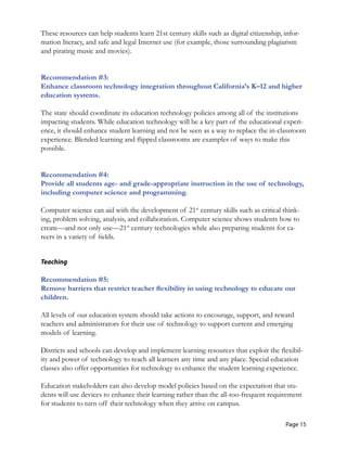 These resources can help students learn 21st century skills such as digital citizenship, infor-
mation literacy, and safe and legal Internet use (for example, those surrounding plagiarism
and pirating music and movies).
Recommendation #3: 

Enhance classroom technology integration throughout California’s K–12 and higher 

education systems. 

The state should coordinate its education technology policies among all of the institutions
impacting students. While education technology will be a key part of the educational experi-
ence, it should enhance student learning and not be seen as a way to replace the in-classroom
experience. Blended learning and flipped classrooms are examples of ways to make this
possible.
Recommendation #4: 

Provide all students age- and grade-appropriate instruction in the use of technology, 

including computer science and programming. 

Computer science can aid with the development of 21st
century skills such as critical think-
ing, problem solving, analysis, and collaboration. Computer science shows students how to
create—and not only use—21st
century technologies while also preparing students for ca-
reers in a variety of fields.
Teaching
Recommendation #5:
Remove barriers that restrict teacher flexibility in using technology to educate our
children.
All levels of our education system should take actions to encourage, support, and reward
teachers and administrators for their use of technology to support current and emerging
models of learning.
Districts and schools can develop and implement learning resources that exploit the flexibil-
ity and power of technology to reach all learners any time and any place. Special education
classes also offer opportunities for technology to enhance the student learning experience.
Education stakeholders can also develop model policies based on the expectation that stu-
dents will use devices to enhance their learning rather than the all-too-frequent requirement
for students to turn off their technology when they arrive on campus.
Page 15
 