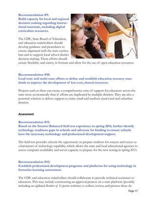 Recommendation #9:
Build capacity for local and regional
decision making regarding instruc-
tional materials, including digital
curriculum resources.
The CDE, State Board of Education,
and education stakeholders should
develop guidance and procedures to
ensure alignment with the state curricu-
lum and to support local school district
decision making. These efforts should
ensure flexibility and variety in formats and allow for the use of open education resources.
Recommendation #10: 

Lead state and multi-state efforts to define and establish education resource stan-
dards to improve the development of low-cost, shared resources. 

Projects such as these can create a comprehensive suite of support for educators across the
state more economically than if efforts are duplicated by multiple districts. They are also a
potential solution to deliver support to many small and medium sized rural and suburban
districts.
Assessment
Recommendation #11:
Based on the Smarter Balanced field test experience in spring 2014, further identify
technology readiness gaps in schools and advocate for funding to ensure schools
have the necessary technology and professional development support.
The field test provides schools the opportunity to prepare students for success and serves as
a barometer of technology capability, which allows the state and local educational agencies to
assess computer availability and server capacity to prepare for the new testing in spring 2015.
Recommendation #12: 

Establish professional development programs and platforms for using technology in 

formative learning assessment. 

The CDE and education stakeholders should collaborate to provide technical assistance to
educators. This may include constructing an approval process on a state platform (possibly
including an updated Brokers of Expertise website) to collect, review, and process these de-
Page 17
 