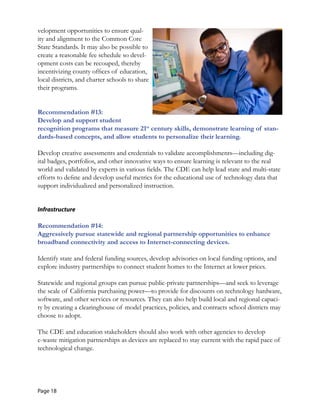 velopment opportunities to ensure qual-
ity and alignment to the Common Core
State Standards. It may also be possible to
create a reasonable fee schedule so devel-
opment costs can be recouped, thereby
incentivizing county offices of education,
local districts, and charter schools to share
their programs.
Recommendation #13:
Develop and support student
recognition programs that measure 21st
century skills, demonstrate learning of stan-
dards-based concepts, and allow students to personalize their learning.
Develop creative assessments and credentials to validate accomplishments—including dig-
ital badges, portfolios, and other innovative ways to ensure learning is relevant to the real
world and validated by experts in various fields. The CDE can help lead state and multi-state
efforts to define and develop useful metrics for the educational use of technology data that
support individualized and personalized instruction.
Infrastructure
Recommendation #14: 

Aggressively pursue statewide and regional partnership opportunities to enhance 

broadband connectivity and access to Internet-connecting devices. 

Identify state and federal funding sources, develop advisories on local funding options, and
explore industry partnerships to connect student homes to the Internet at lower prices.
Statewide and regional groups can pursue public-private partnerships—and seek to leverage
the scale of California purchasing power—to provide for discounts on technology hardware,
software, and other services or resources. They can also help build local and regional capaci-
ty by creating a clearinghouse of model practices, policies, and contracts school districts may
choose to adopt.
The CDE and education stakeholders should also work with other agencies to develop
e-waste mitigation partnerships as devices are replaced to stay current with the rapid pace of
technological change.
Page 18
 