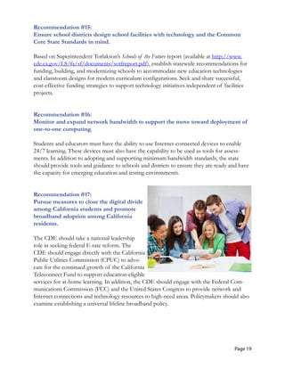 Recommendation #15: 

Ensure school districts design school facilities with technology and the Common 

Core State Standards in mind. 

Based on Superintendent Torlakson’s Schools of the Future report (available at http://www.
cde.ca.gov/LS/fa/sf/documents/sotfreport.pdf), establish statewide recommendations for
funding, building, and modernizing schools to accommodate new education technologies
and classroom designs for modern curriculum configurations. Seek and share successful,
cost-effective funding strategies to support technology initiatives independent of facilities
projects.
Recommendation #16:

Monitor and expand network bandwidth to support the move toward deployment of

one-to-one computing. 

Students and educators must have the ability to use Internet-connected devices to enable
24/7 learning. These devices must also have the capability to be used as tools for assess-
ments. In addition to adopting and supporting minimum bandwidth standards, the state
should provide tools and guidance to schools and districts to ensure they are ready and have
the capacity for emerging education and testing environments.
Recommendation #17:
Pursue measures to close the digital divide
among California students and promote
broadband adoption among California
residents.
The CDE should take a national leadership
role in seeking federal E-rate reform. The
CDE should engage directly with the California
Public Utilities Commission (CPUC) to advo-
cate for the continued growth of the California
Teleconnect Fund to support education-eligible
services for at-home learning. In addition, the CDE should engage with the Federal Com-
munications Commission (FCC) and the United States Congress to provide network and
Internet connections and technology resources to high-need areas. Policymakers should also
examine establishing a universal lifeline broadband policy.
Page 19
 