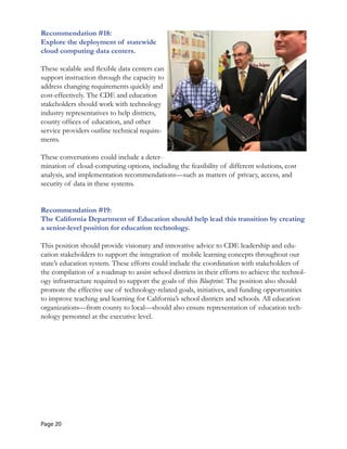 Recommendation #18:

Explore the deployment of statewide 

cloud computing data centers. 

These scalable and flexible data centers can
support instruction through the capacity to
address changing requirements quickly and
cost-effectively. The CDE and education
stakeholders should work with technology
industry representatives to help districts,
county offices of education, and other
service providers outline technical require-
ments.
These conversations could include a deter-
mination of cloud-computing options, including the feasibility of different solutions, cost
analysis, and implementation recommendations—such as matters of privacy, access, and
security of data in these systems.
Recommendation #19:

The California Department of Education should help lead this transition by creating 

a senior-level position for education technology. 

This position should provide visionary and innovative advice to CDE leadership and edu-
cation stakeholders to support the integration of mobile learning concepts throughout our
state’s education system. These efforts could include the coordination with stakeholders of
the compilation of a roadmap to assist school districts in their efforts to achieve the technol-
ogy infrastructure required to support the goals of this Blueprint. The position also should
promote the effective use of technology-related goals, initiatives, and funding opportunities
to improve teaching and learning for California’s school districts and schools. All education
organizations—from county to local—should also ensure representation of education tech-
nology personnel at the executive level.
Page 20
 