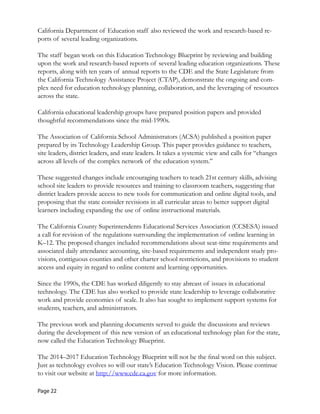 California Department of Education staff also reviewed the work and research-based re-
ports of several leading organizations.
The staff began work on this Education Technology Blueprint by reviewing and building
upon the work and research-based reports of several leading education organizations. These
reports, along with ten years of annual reports to the CDE and the State Legislature from
the California Technology Assistance Project (CTAP), demonstrate the ongoing and com-
plex need for education technology planning, collaboration, and the leveraging of resources
across the state.
California educational leadership groups have prepared position papers and provided
thoughtful recommendations since the mid-1990s.
The Association of California School Administrators (ACSA) published a position paper
prepared by its Technology Leadership Group. This paper provides guidance to teachers,
site leaders, district leaders, and state leaders. It takes a systemic view and calls for “changes
across all levels of the complex network of the education system.”
These suggested changes include encouraging teachers to teach 21st century skills, advising
school site leaders to provide resources and training to classroom teachers, suggesting that
district leaders provide access to new tools for communication and online digital tools, and
proposing that the state consider revisions in all curricular areas to better support digital
learners including expanding the use of online instructional materials.
The California County Superintendents Educational Services Association (CCSESA) issued
a call for revision of the regulations surrounding the implementation of online learning in
K–12. The proposed changes included recommendations about seat-time requirements and
associated daily attendance accounting, site-based requirements and independent study pro-
visions, contiguous counties and other charter school restrictions, and provisions to student
access and equity in regard to online content and learning opportunities.
Since the 1990s, the CDE has worked diligently to stay abreast of issues in educational
technology. The CDE has also worked to provide state leadership to leverage collaborative
work and provide economies of scale. It also has sought to implement support systems for
students, teachers, and administrators.
The previous work and planning documents served to guide the discussions and reviews
during the development of this new version of an educational technology plan for the state,
now called the Education Technology Blueprint.
The 2014–2017 Education Technology Blueprint will not be the final word on this subject.
Just as technology evolves so will our state’s Education Technology Vision. Please continue
to visit our website at http://www.cde.ca.gov for more information.
Page 22
 