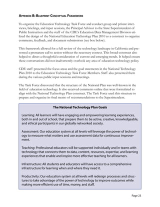 appendix b: blueprinT ConCepTual fraMework
To organize the Education Technology Task Force and conduct group and private inter-
views, briefings, and input sessions, the Principal Advisor to the State Superintendent of
Public Instruction and the staff of the CDE’s Education Data Management Division uti-
lized the design of the National Education Technology Plan 2010 as a construct to organize
comments, feedback, and document submissions (see box below).
This framework allowed for a full review of the technology landscape in California and pre-
vented a premature call to action without the necessary context. This broad construct also
helped to direct a thoughtful consideration of current and emerging trends. It helped ensure
these conversations did not inadvertently overlook any area of education technology policy.
CDE staff presented the focus areas and the goal statements in the National Technology
Plan 2010 to the Education Technology Task Force Members. Staff also presented them
during the various public input sessions and meetings.
The Task Force discovered that the structure of the National Plan was well-known in the
field of education technology. It also received comments online that were formulated to
align with the National Technology Plan construct. The Task Force used this structure to
prepare and organize its final memo of recommendations to the Superintendent.
The National Technology Plan Goals
Learning: All learners will have engaging and empowering learning experiences,
both in and out of school, that prepare them to be active, creative, knowledgeable,
and ethical participants in our globally networked society.
Assessment: Our education system at all levels will leverage the power of technol­
ogy to measure what matters and use assessment data for continuous improve­
ment.
Teaching: Professional educators will be supported individually and in teams with
technology that connects them to data, content, resources, expertise, and learning
experiences that enable and inspire more effective teaching for all learners.
Infrastructure: All students and educators will have access to a comprehensive 

infrastructure for learning when and where they need it.
 

Productivity: Our education system at all levels will redesign processes and struc­
tures to take advantage of the power of technology to improve outcomes while
making more efficient use of time, money, and staff.
Page 23
 