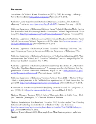bibliography
Association of California School Administrators (ACSA). 2010. Technology Leadership 

Group Position Paper. http://alturl.com/yucus (Accessed July 1, 2012).
	
California County Superintendents Educational Services Association. 2011. California 

eLearning Framework. http://ccsesa.org/?wpfb_dl=1070 (Accessed February 11, 2012).
	
California Department of Education. California Career Technical Education Model Curricu-
lum Standards: Grade Seven through Twelve. Sacramento: California Department of Educa-
tion, 2013. http://www.cde.ca.gov/ci/ct/sf/ctemcstandards.asp (Accessed February 2013).
	
California Department of Education. Model School Library Standards for California Public 

Schools. Sacramento: California Department of Education, 2010. http://www.cde.ca.gov/
	
ci/cr/lb/schlibrarystds.asp (Accessed February 3, 2012).
	
California Department of Education, California Education Technology Task Force. Con-
nect, Compute and Compete. Sacramento: California Department of Education, 1996. 

California Department of Education, Commission on Technology in Learning. 2003. “Rec-
ommendations for California K–12 Education Technology.” A report accepted by the Cali-
fornia State Board of Education. May 7, 2003.
	
California Department of Education, Education Technology Task Force. 2012. “Education 

Technology Task Force Recommendations.” A memo presented to the California State Su-
perintendent of Public Instruction, Sacramento, August 16, 2012. http://www.cde.ca.gov/
	
eo/in/documents/efftmemo.pdf (Accessed August 18, 2012).
	
California Department of Education, Transition Advisory Team. 2011. A Blueprint for Great 

Schools. A report presented to the California State Superintendent of Public Instruction, Au-
gust 2011. http://www.cde.ca.gov/eo/in/bp/bpcontents.asp (Accessed February 1, 2012).
	
Common Core State Standards Initiative: Preparing America’s Students for College and Ca-
reer (CCSS). 2012. http://www.corestandards.org/ (Accessed March 2, 2012).
	
National Alliance of Business. 2000. A Nation of Opportunity: Report of the 21st Century Work-
force Commission. (Washington, D.C.: National Alliance of Business. 

National Association of State Boards of Education. 2012. Born in Another Time: Ensuring 

Educational Technology meets the Needs of Students Today—and Tomorrow.
	
http://www.nasbe.org/wp-content/uploads/Born-in-Another-Time-NASBE-full-report.
	
pdf (Accessed December 6, 2012).
	
National Research Council. 2000. How people learn: Mind, brain, experience, and school 

Page 24
 
