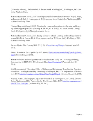 (Expanded edition). J. D. Bransford, A. Brown and R. Cocking (eds.). Washington, D.C.: Na-
tional Academy Press.
National Research Council. 2009. Learning science in informal environments: People, places,
and pursuits. P. Bell, B. Lewenstein, A. W. Shouse, and M. A. Feder (eds.). Washington, D.C.:
National Academy Press.
National Research Council. 2003. Planning for two transformations in education and learn-
ing technology: Report of a workshop. R. D. Pea, W. A. Wulf, S. W. Elliot, and M. Darling
(eds.). Washington, D.C.: National Academy Press.
National Research Council. 2007. Taking science to school: Learning and teaching science in
grades K-8. R. A. Duschl, H. A. Schweingruber, and A. W. Shouse (eds.). Washington D.C.:
National Academy Press.
Partnership for 21st Century Skills (P21). 2013. http://www.p21.org/ (Accessed March 5,
2012).
Project Tomorrow. 2012. Speak Up 2012 Survey. http://www.tomorrow.org/speakup/index.
html (Accessed August 2012).
State Educational Technology Directors Association (SETDA), 2012. Leading, Inspiring,
Empowering: SETDA 2013-2016 Strategic Plan. http://setda.org/ (Accessed April 11,
2014).
U.S. Department of Education, Office of Educational Technology. Transforming American
Education: Learning Powered by Technology. Washington, D.C.: U.S. Department of Educa-
tion. 2010. http://www.ed.gov/sites/default/files/netp2010.pdf (Accessed January 5, 2012).
Vockley, Martha. Maximizing the Impact: The Pivotal Role of Technology in a 21st Century Education
System. Washington, D.C.: Partnership for 21st Century Skills. 2007. http://www.eric.ed.gov/
PDFS/ED519463.pdf (Accessed May, 10, 2012).
Page 25
 
