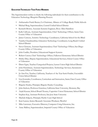 eduCaTion TeChnology Task forCe MeMbers
The Superintendent wishes to thank the following individuals for their contribution to the
Education Technology Blueprint Planning Process:
•	 Ambassador Frank Baxter, Co-Chairman, Alliance of College-Ready Public Schools
•	 Michael Berg, Superintendent, Central Unified School District
•	 Kenneth Brown, Associate Systems Engineer, Booz Allen Hamilton
•	 Kelly Calhoun, Assistant Superintendent, Chief Technology Officer, Santa Clara
County Office of Education
•	 James Carreon, Assistive Technology Coordinator, California School for the Blind
•	 Vanitha Chandrasekhar, Education Technology Coordinator, Long Beach Unified
School District
•	 Steve Clemons, Assistant Superintendent, Chief Technology Officer, San Diego
County Office of Education
•	 John Cradler, President, Educational Support Systems
•	 Robert Craven, Chief Technology Officer, Fullerton Elementary School District
•	 Shirley Diaz, Deputy Superintendent, Educational Services, Glenn County Office
of Education
•	 Dawn Egan, Teacher/Categorical Projects, Lassen Union High School District
•	 John Fleischman, Assistant Superintendent, Technology Services, Sacramento
County Office of Education
•	 Jo-Ann Fox, Teacher, California, Teachers of the Year Semi-Finalist, Escondido
Union School District
•	 Lisa Gonzales, Coordinator, Curriculum and Instruction, Santa Clara County Office
of Education
•	 Brigette Hunley, Principal, Brigette Hunley Consulting
•	 John Ittelson, Professor Emeritus, California State University, Monterey Bay
•	 Anjali Kausar, School Board Trustee, Cupertino Union Elementary School District
•	 Stephen Kay, Assistant Professor, San Jose State University
•	 Machele Kilgore, Principal, Pacific Coast High School
•	 Kurt Larsen, Senior Research Associate/Producer, WestEd
•	 Mike Lawrence, Executive Director, Computer-Using Educators, Inc.
•	 Anne Mallory, Superintendent, Imperial County Office of Education
Page 26
 